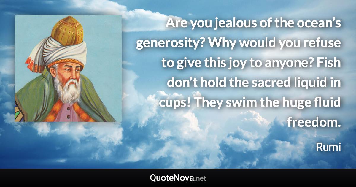 Are you jealous of the ocean’s generosity? Why would you refuse to give this joy to anyone? Fish don’t hold the sacred liquid in cups! They swim the huge fluid freedom. - Rumi quote