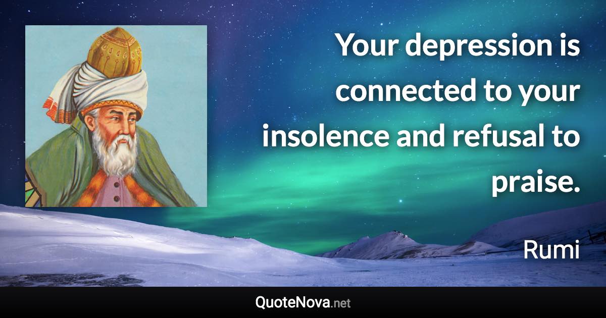 Your depression is connected to your insolence and refusal to praise. - Rumi quote