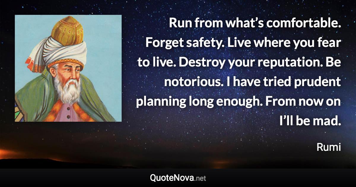 Run from what’s comfortable. Forget safety. Live where you fear to live. Destroy your reputation. Be notorious. I have tried prudent planning long enough. From now on I’ll be mad. - Rumi quote