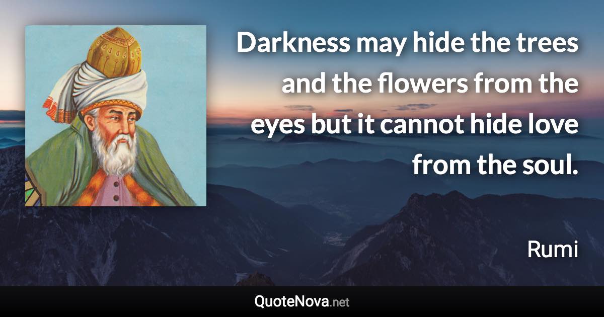 Darkness may hide the trees and the flowers from the eyes but it cannot hide love from the soul. - Rumi quote