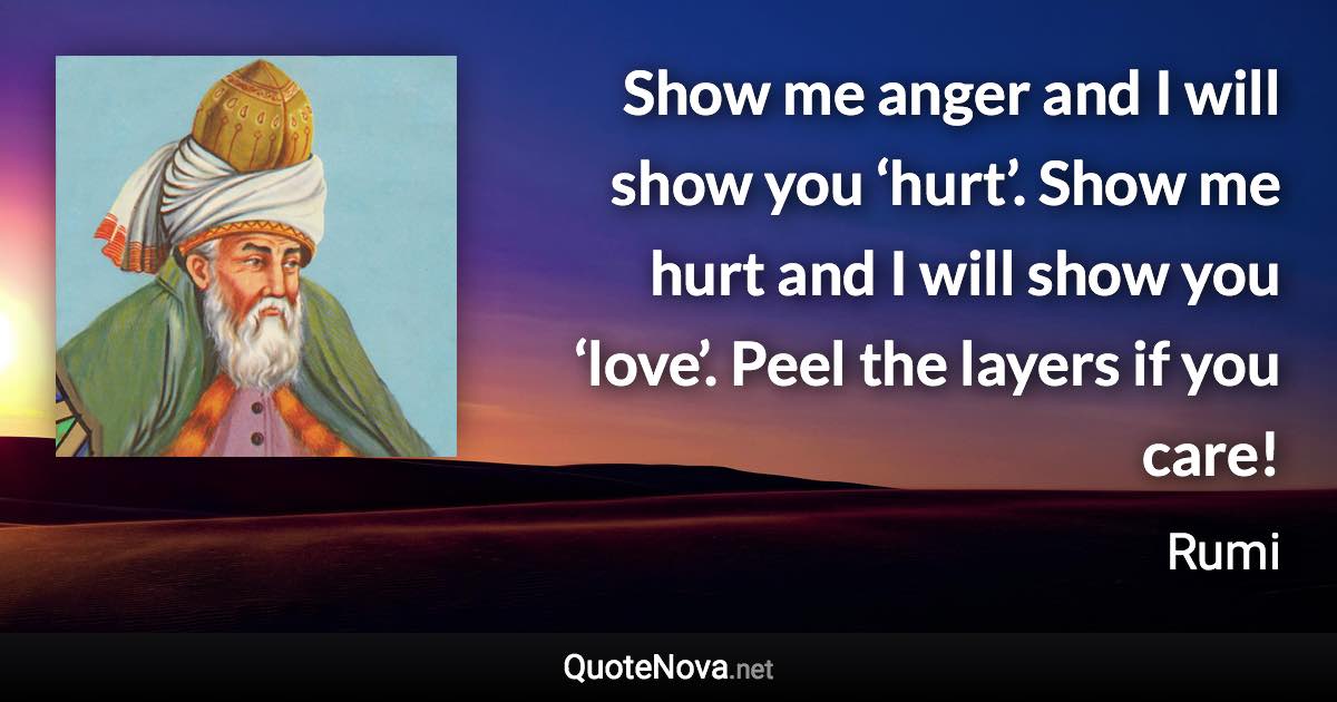 Show me anger and I will show you ‘hurt’. Show me hurt and I will show you ‘love’. Peel the layers if you care! - Rumi quote