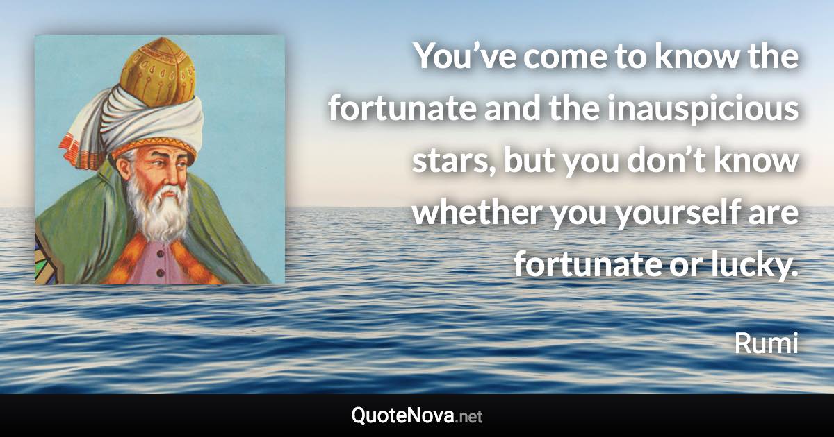 You’ve come to know the fortunate and the inauspicious stars, but you don’t know whether you yourself are fortunate or lucky. - Rumi quote