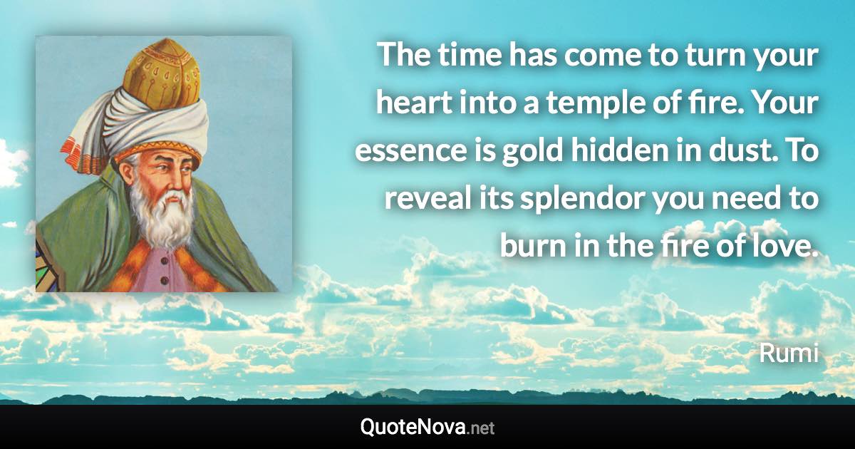 The time has come to turn your heart into a temple of fire. Your essence is gold hidden in dust. To reveal its splendor you need to burn in the fire of love. - Rumi quote