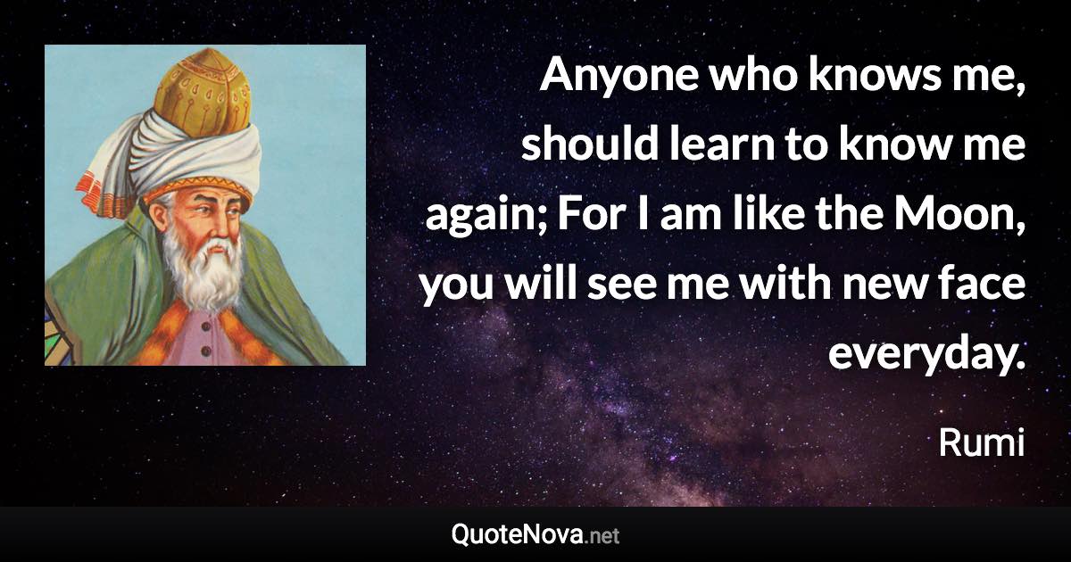 Anyone who knows me, should learn to know me again; For I am like the Moon, you will see me with new face everyday. - Rumi quote