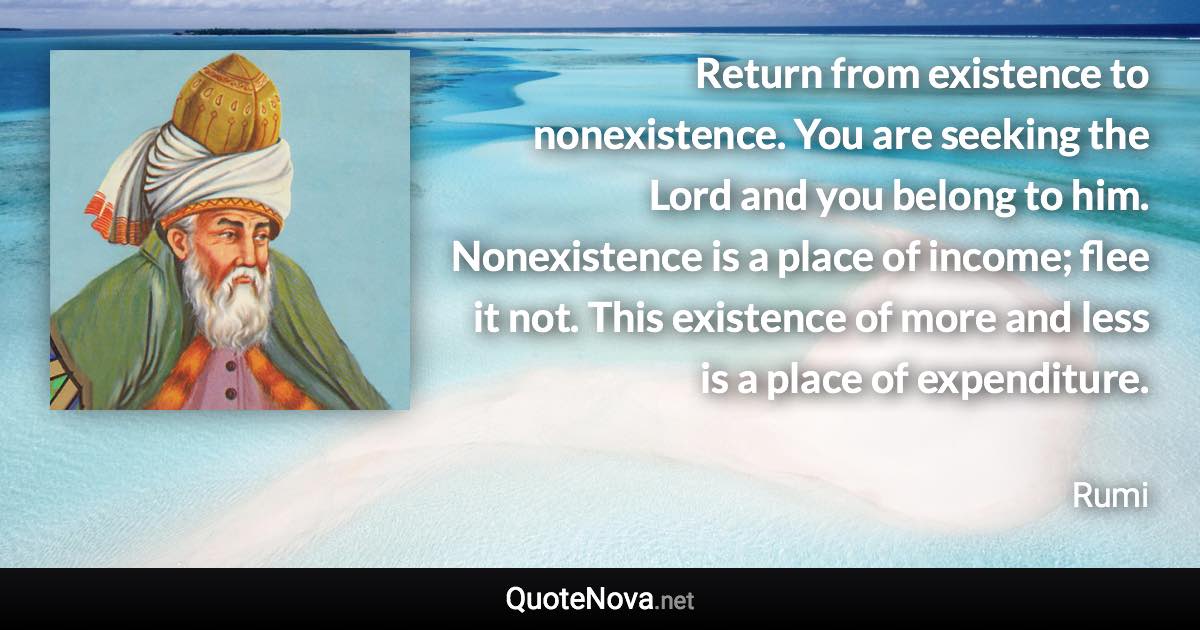 Return from existence to nonexistence. You are seeking the Lord and you belong to him. Nonexistence is a place of income; flee it not. This existence of more and less is a place of expenditure. - Rumi quote