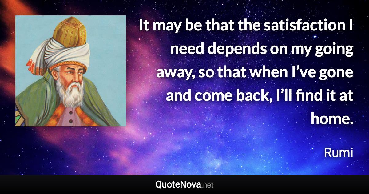 It may be that the satisfaction I need depends on my going away, so that when I’ve gone and come back, I’ll find it at home. - Rumi quote