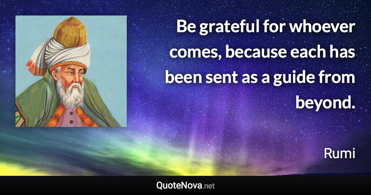 Be grateful for whoever comes, because each has been sent as a guide from beyond. - Rumi quote