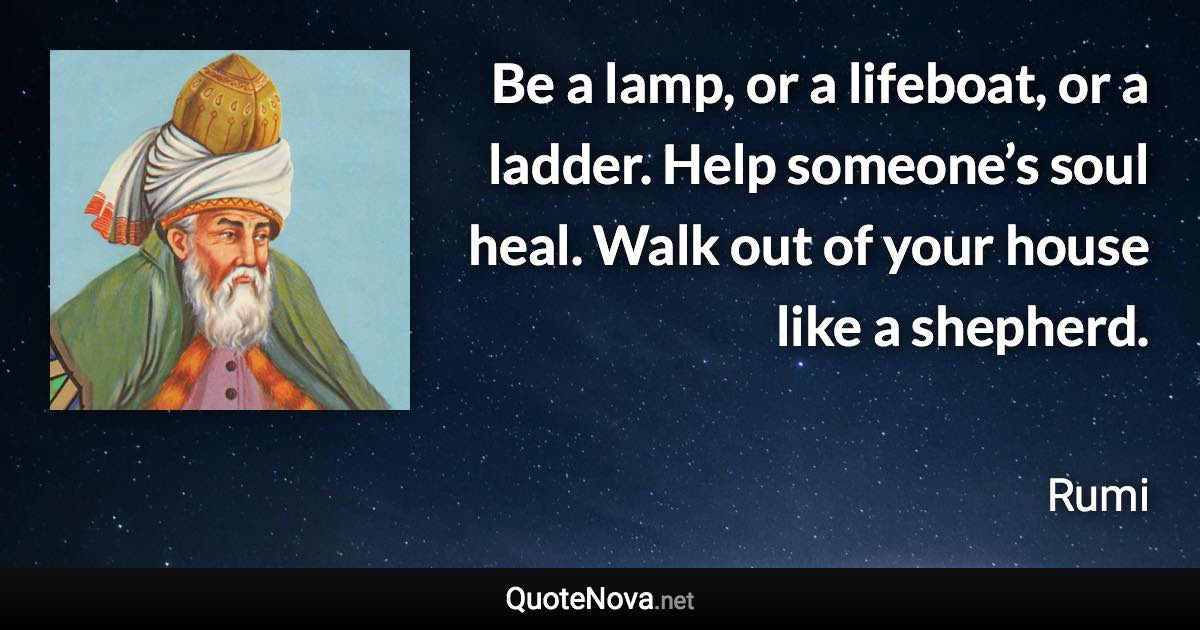 Be a lamp, or a lifeboat, or a ladder. Help someone’s soul heal. Walk out of your house like a shepherd. - Rumi quote