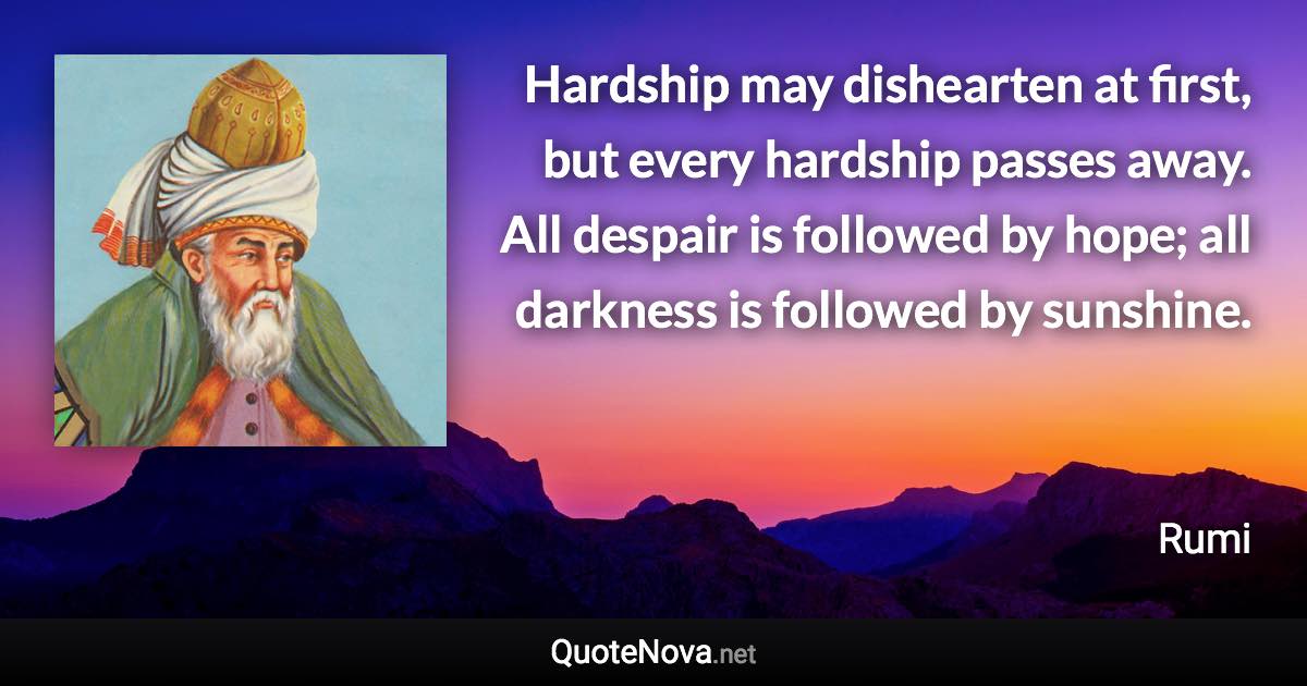 Hardship may dishearten at first, but every hardship passes away. All despair is followed by hope; all darkness is followed by sunshine. - Rumi quote