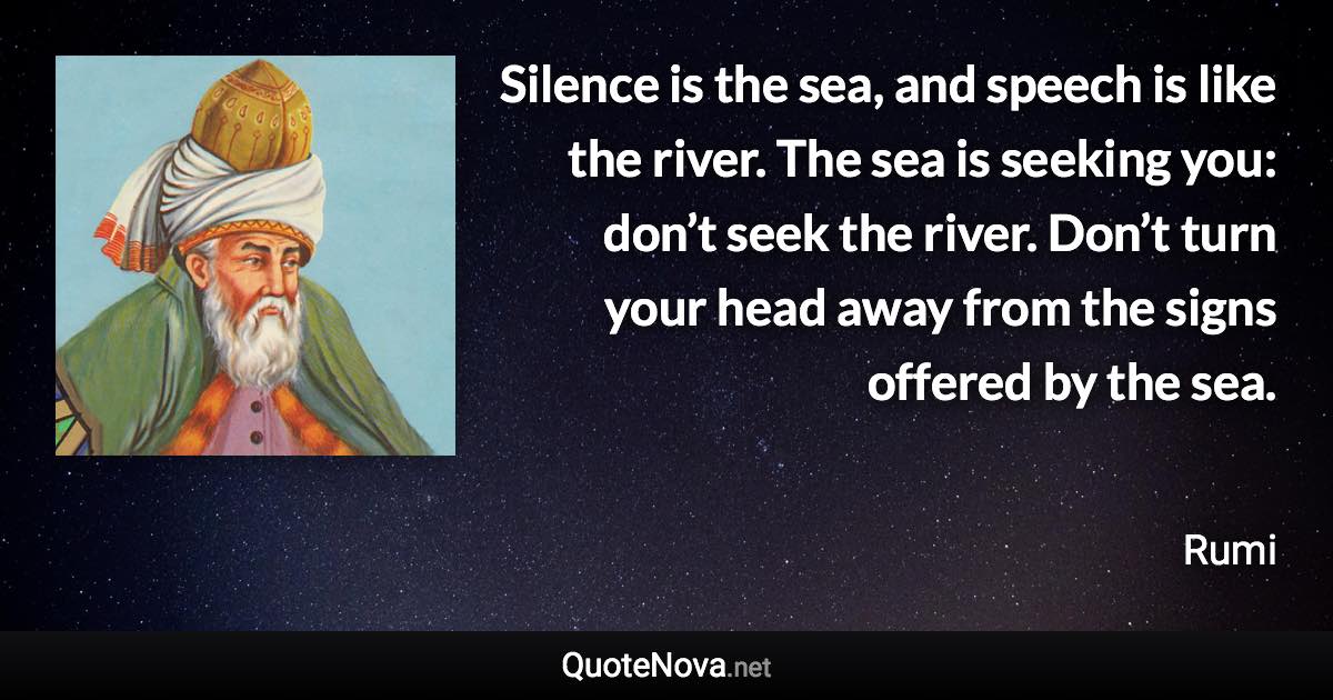 Silence is the sea, and speech is like the river. The sea is seeking you: don’t seek the river. Don’t turn your head away from the signs offered by the sea. - Rumi quote