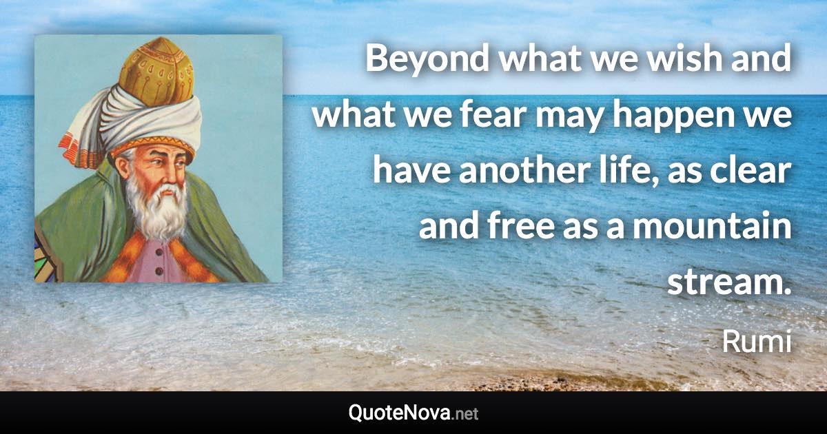 Beyond what we wish and what we fear may happen we have another life, as clear and free as a mountain stream. - Rumi quote