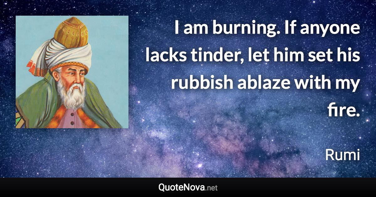 I am burning. If anyone lacks tinder, let him set his rubbish ablaze with my fire. - Rumi quote