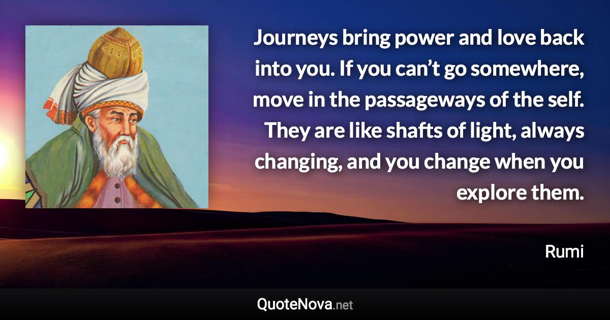 Journeys bring power and love back into you. If you can’t go somewhere, move in the passageways of the self. They are like shafts of light, always changing, and you change when you explore them. - Rumi quote