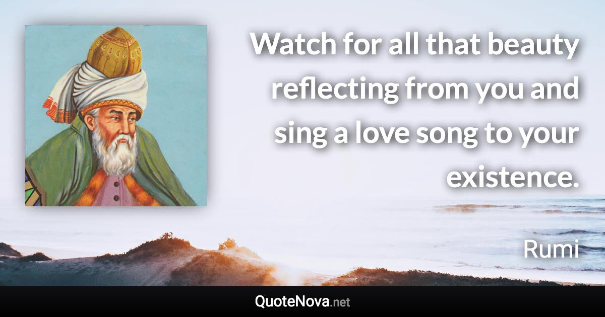 Watch for all that beauty reflecting from you and sing a love song to your existence. - Rumi quote