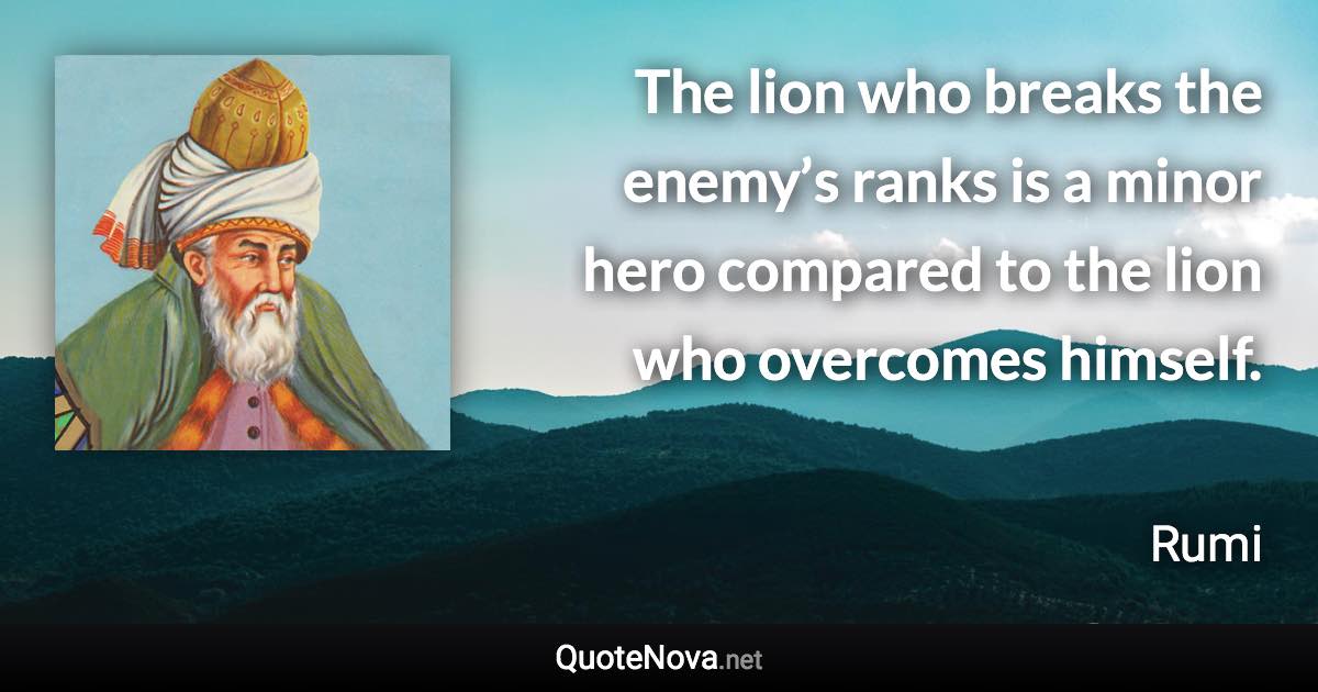 The lion who breaks the enemy’s ranks is a minor hero compared to the lion who overcomes himself. - Rumi quote