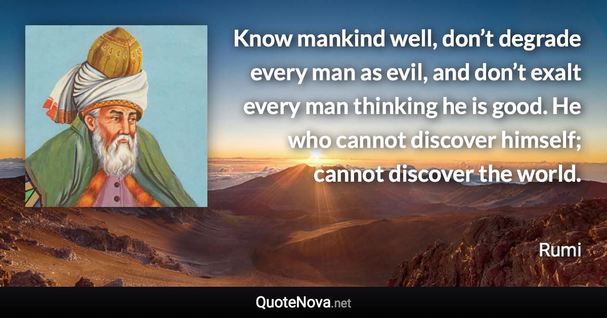 Know mankind well, don’t degrade every man as evil, and don’t exalt every man thinking he is good. He who cannot discover himself; cannot discover the world. - Rumi quote