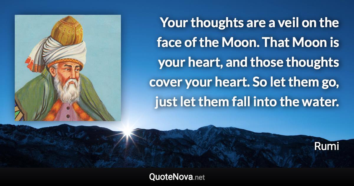 Your thoughts are a veil on the face of the Moon. That Moon is your heart, and those thoughts cover your heart. So let them go, just let them fall into the water. - Rumi quote