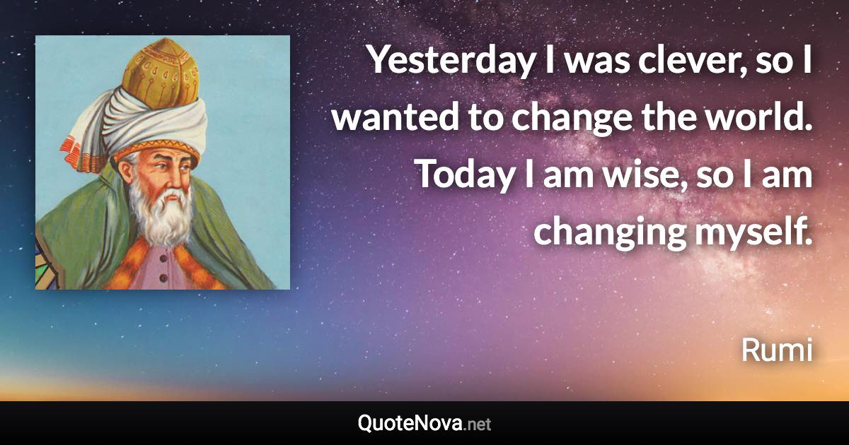 Yesterday I was clever, so I wanted to change the world. Today I am wise, so I am changing myself. - Rumi quote