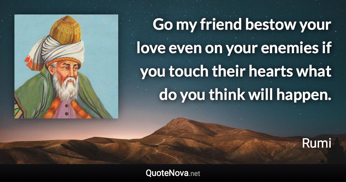 Go my friend bestow your love even on your enemies if you touch their hearts what do you think will happen. - Rumi quote