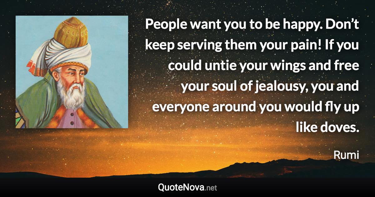 People want you to be happy. Don’t keep serving them your pain! If you could untie your wings and free your soul of jealousy, you and everyone around you would fly up like doves. - Rumi quote