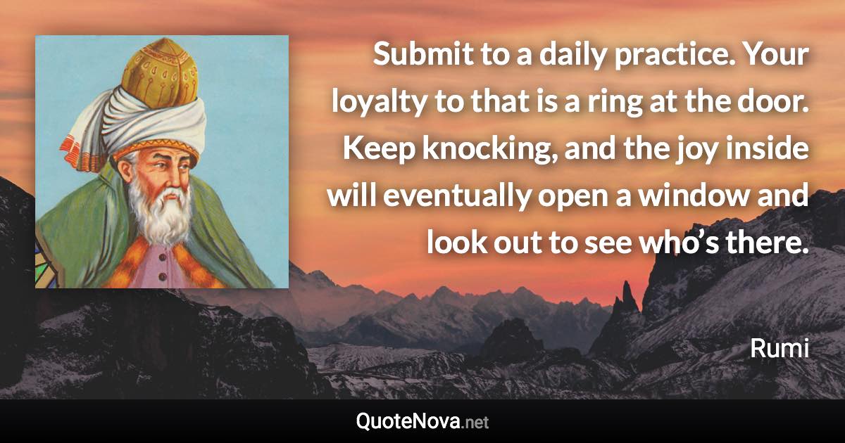 Submit to a daily practice. Your loyalty to that is a ring at the door. Keep knocking, and the joy inside will eventually open a window and look out to see who’s there. - Rumi quote