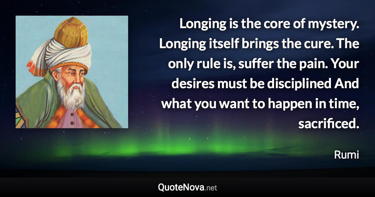 Longing is the core of mystery. Longing itself brings the cure. The only rule is, suffer the pain. Your desires must be disciplined And what you want to happen in time, sacrificed. - Rumi quote