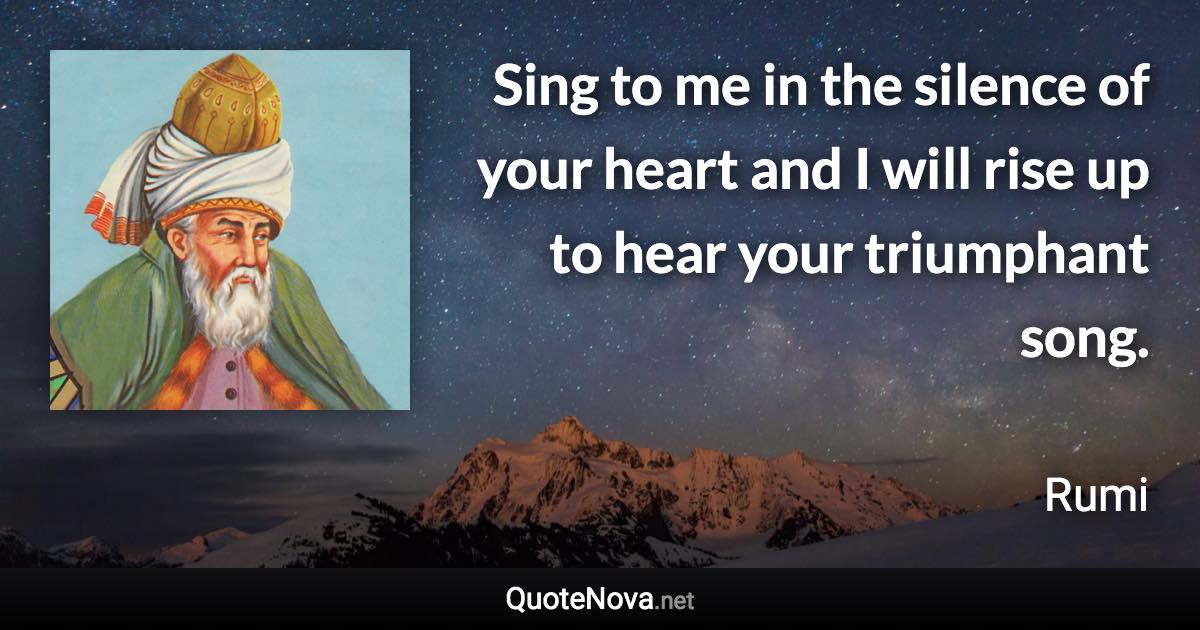 Sing to me in the silence of your heart and I will rise up to hear your triumphant song. - Rumi quote