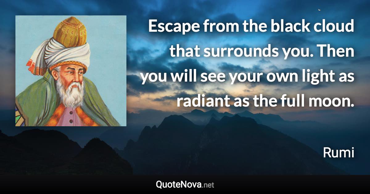 Escape from the black cloud that surrounds you. Then you will see your own light as radiant as the full moon. - Rumi quote