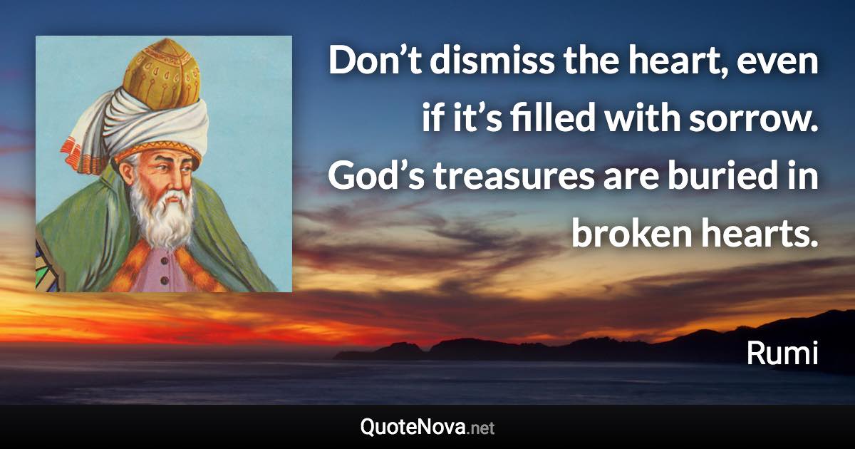 Don’t dismiss the heart, even if it’s filled with sorrow. God’s treasures are buried in broken hearts. - Rumi quote