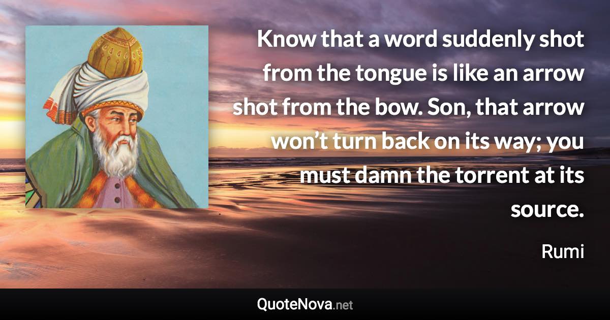 Know that a word suddenly shot from the tongue is like an arrow shot from the bow. Son, that arrow won’t turn back on its way; you must damn the torrent at its source. - Rumi quote