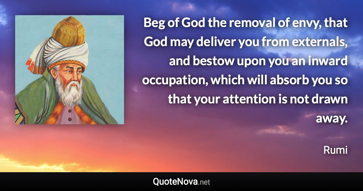 Beg of God the removal of envy, that God may deliver you from externals, and bestow upon you an inward occupation, which will absorb you so that your attention is not drawn away. - Rumi quote