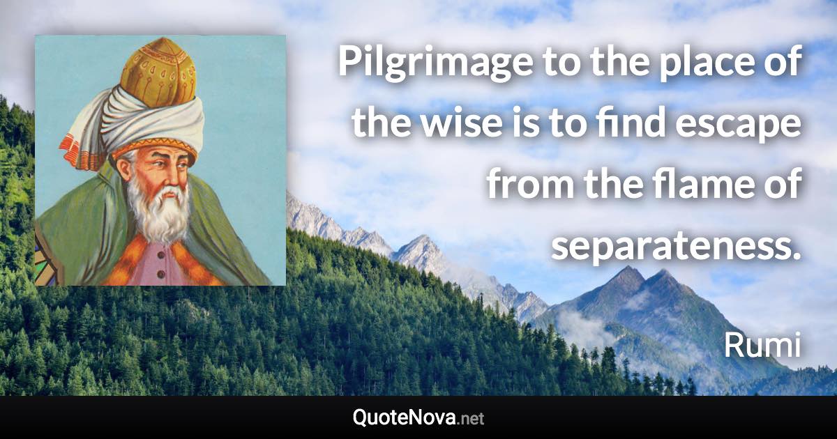 Pilgrimage to the place of the wise is to find escape from the flame of separateness. - Rumi quote