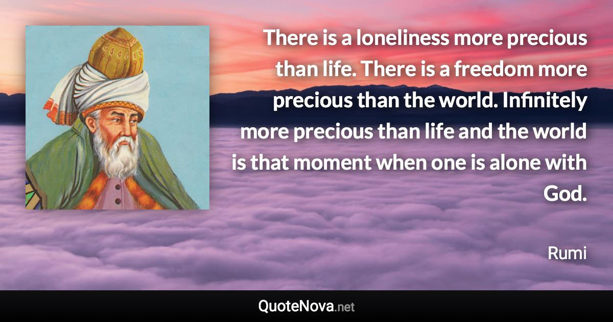 There is a loneliness more precious than life. There is a freedom more precious than the world. Infinitely more precious than life and the world is that moment when one is alone with God. - Rumi quote