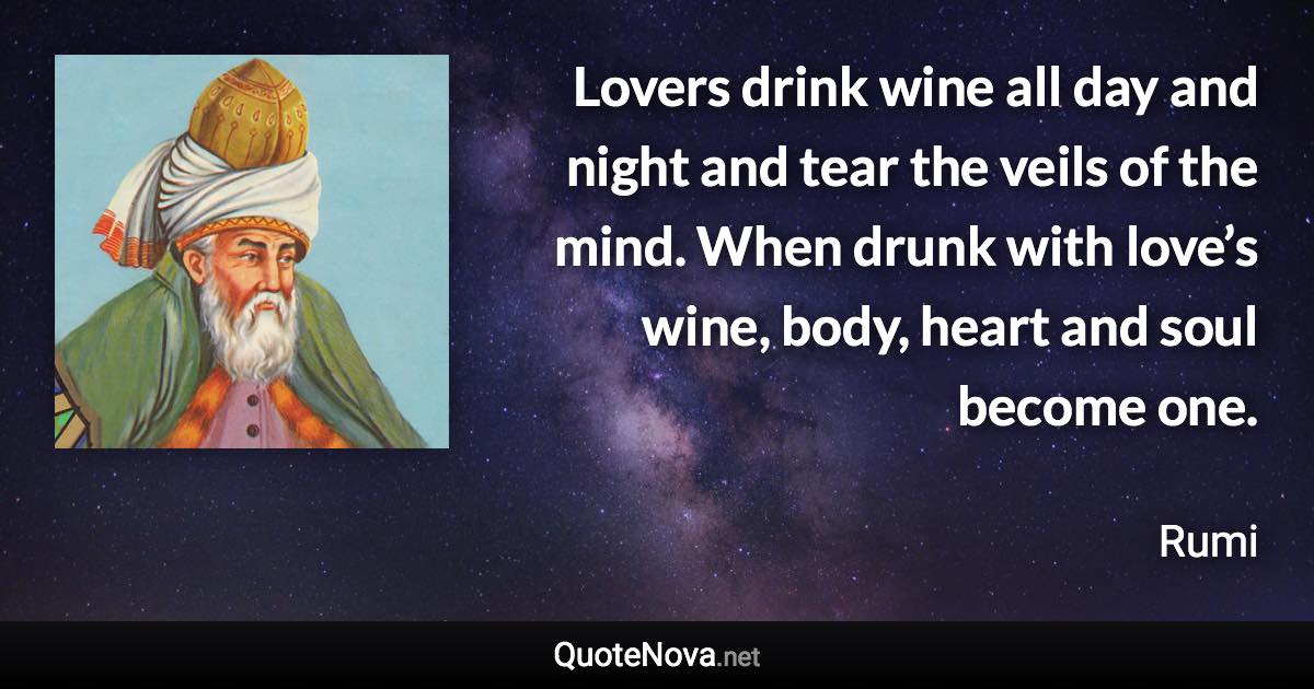 Lovers drink wine all day and night and tear the veils of the mind. When drunk with love’s wine, body, heart and soul become one. - Rumi quote