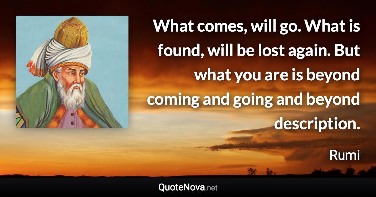 What comes, will go. What is found, will be lost again. But what you are is beyond coming and going and beyond description. - Rumi quote