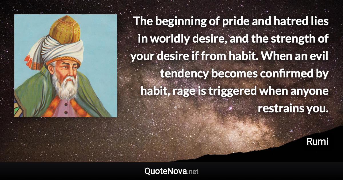 The beginning of pride and hatred lies in worldly desire, and the strength of your desire if from habit. When an evil tendency becomes confirmed by habit, rage is triggered when anyone restrains you. - Rumi quote