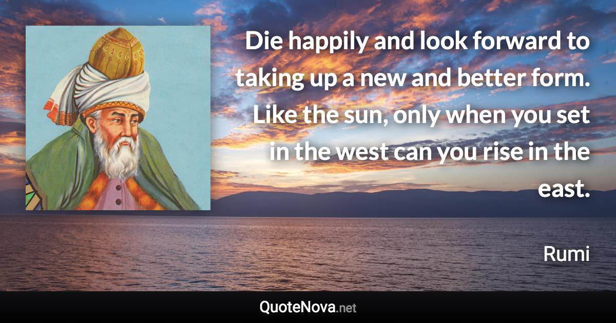 Die happily and look forward to taking up a new and better form. Like the sun, only when you set in the west can you rise in the east. - Rumi quote