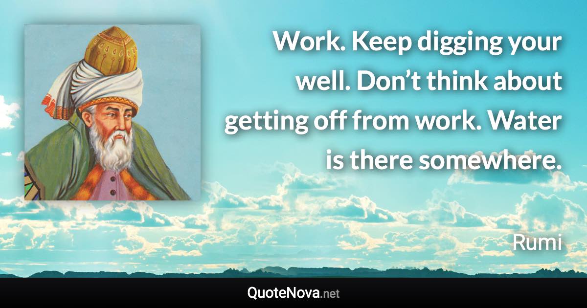 Work. Keep digging your well. Don’t think about getting off from work. Water is there somewhere. - Rumi quote