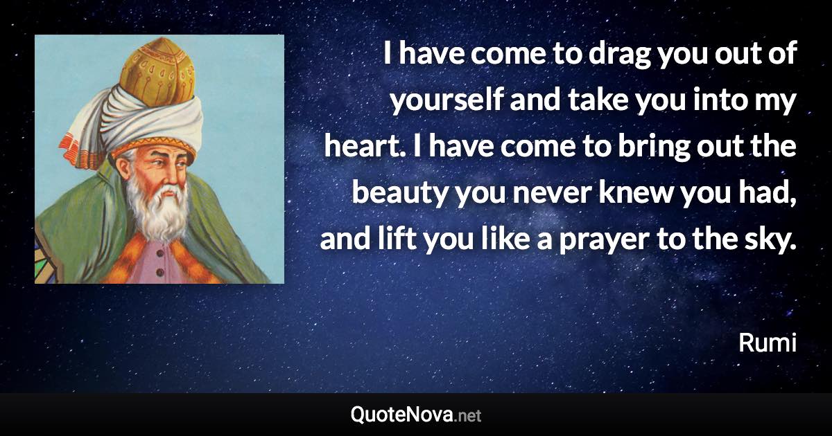 I have come to drag you out of yourself and take you into my heart. I have come to bring out the beauty you never knew you had, and lift you like a prayer to the sky. - Rumi quote