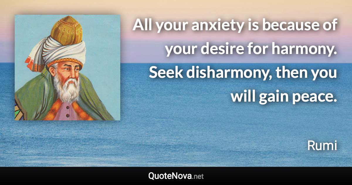 All your anxiety is because of your desire for harmony. Seek disharmony, then you will gain peace. - Rumi quote