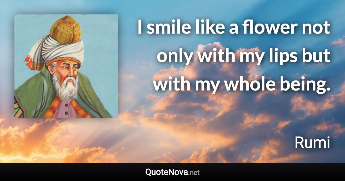 I smile like a flower not only with my lips but with my whole being. - Rumi quote