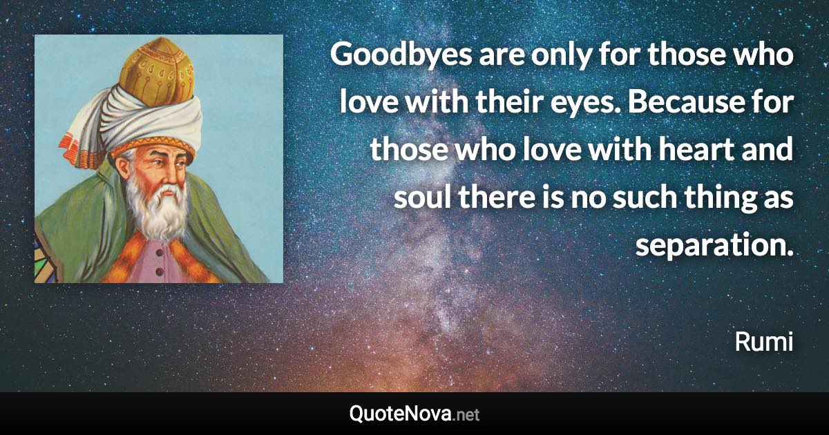 Goodbyes are only for those who love with their eyes. Because for those who love with heart and soul there is no such thing as separation. - Rumi quote