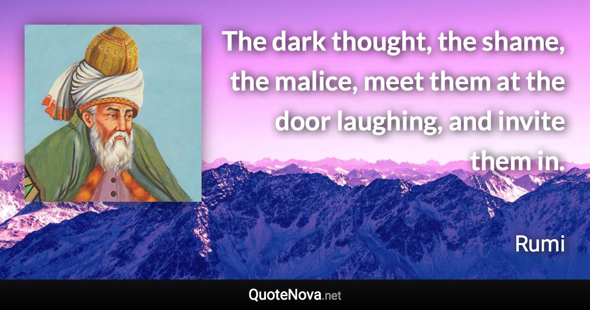 The dark thought, the shame, the malice, meet them at the door laughing, and invite them in. - Rumi quote