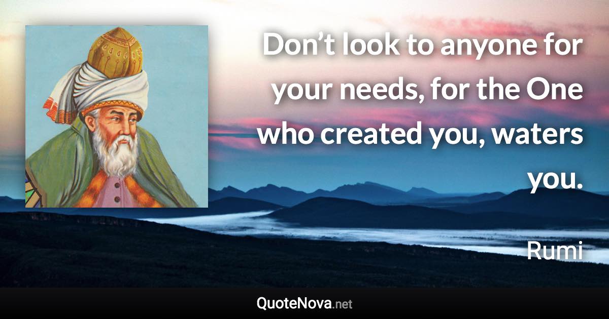 Don’t look to anyone for your needs, for the One who created you, waters you. - Rumi quote