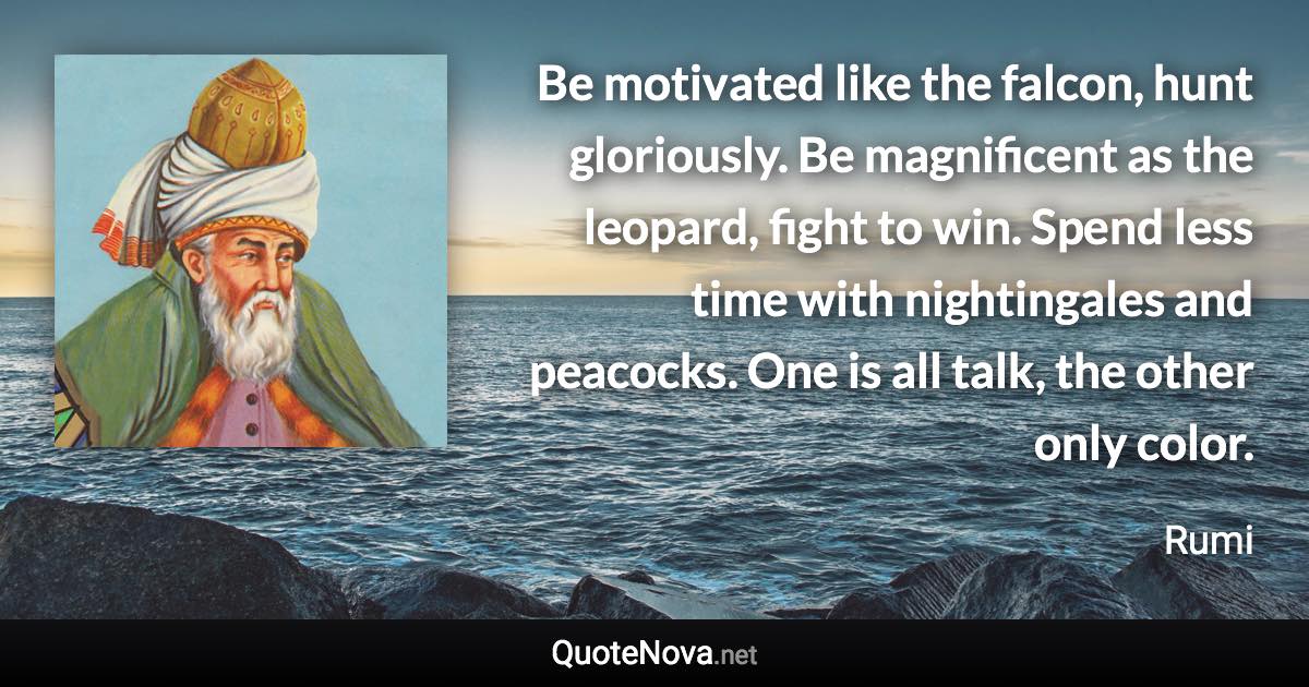 Be motivated like the falcon, hunt gloriously. Be magnificent as the leopard, fight to win. Spend less time with nightingales and peacocks. One is all talk, the other only color. - Rumi quote