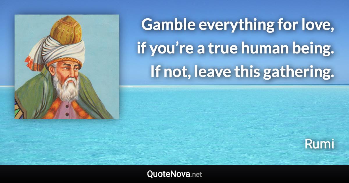 Gamble everything for love, if you’re a true human being. If not, leave this gathering. - Rumi quote