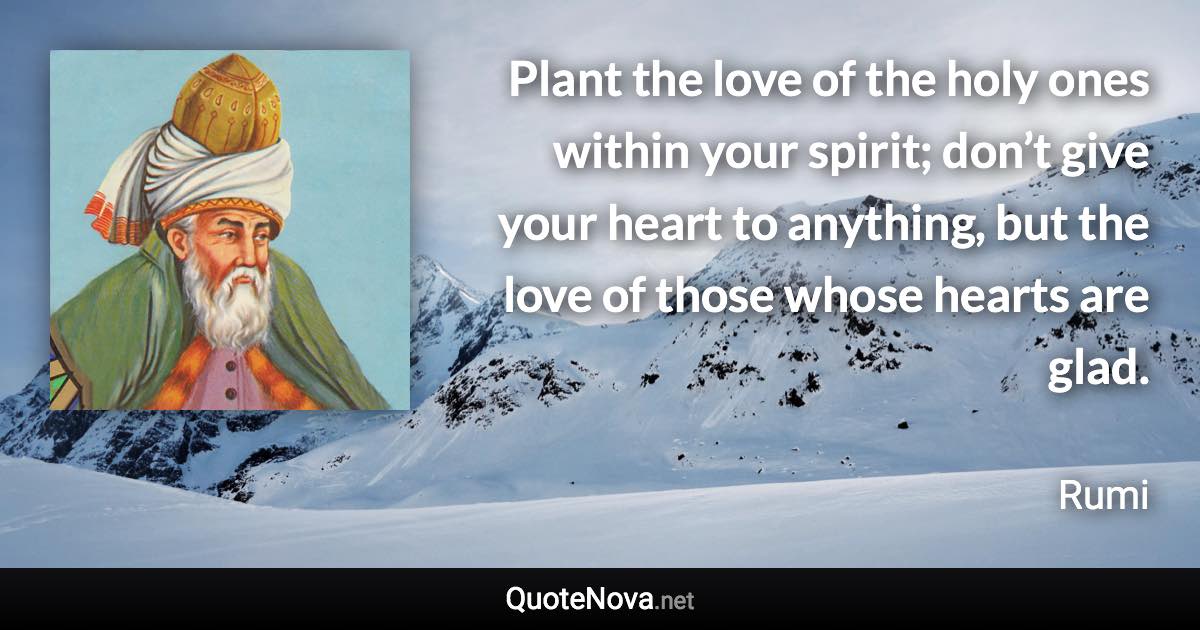 Plant the love of the holy ones within your spirit; don’t give your heart to anything, but the love of those whose hearts are glad. - Rumi quote