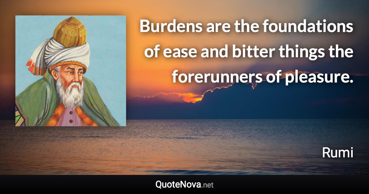 Burdens are the foundations of ease and bitter things the forerunners of pleasure. - Rumi quote