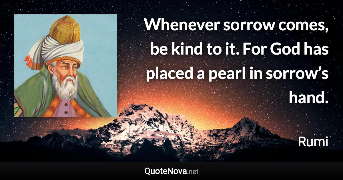 Whenever sorrow comes, be kind to it. For God has placed a pearl in sorrow’s hand. - Rumi quote