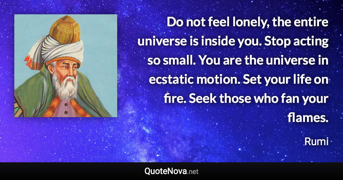 Do not feel lonely, the entire universe is inside you. Stop acting so small. You are the universe in ecstatic motion. Set your life on fire. Seek those who fan your flames. - Rumi quote